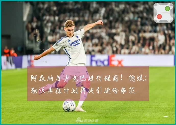 阿森纳与卢克巴进行磋商！德媒：勒沃库森计划再次引进哈弗茨