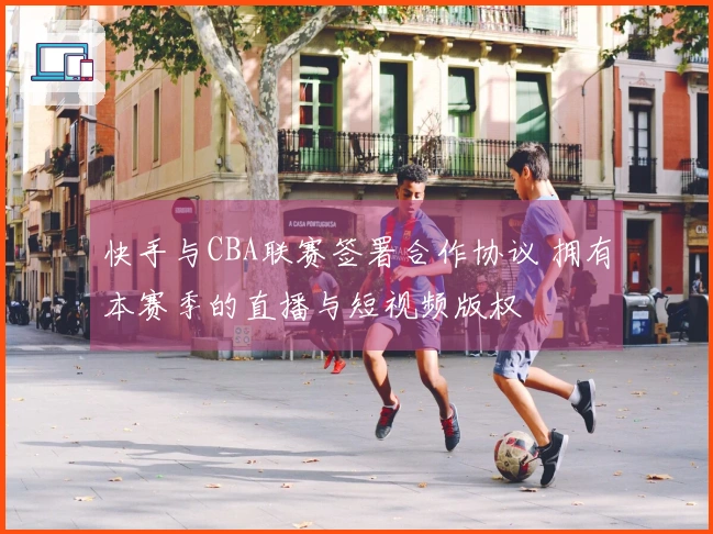 快手与CBA联赛签署合作协议 拥有本赛季的直播与短视频版权