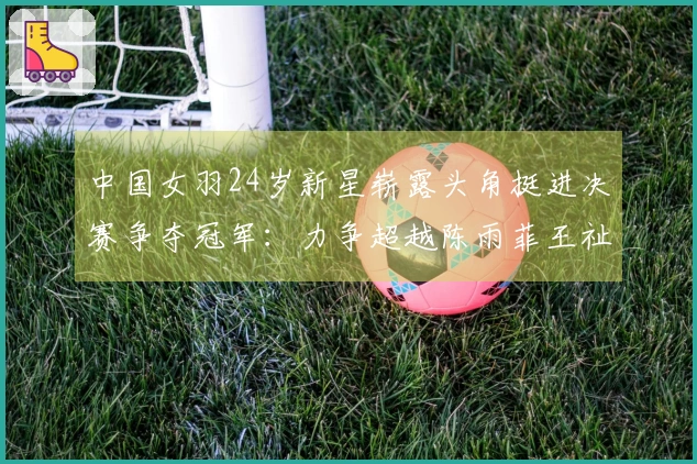 中国女羽24岁新星崭露头角挺进决赛争夺冠军：力争超越陈雨菲王祉怡