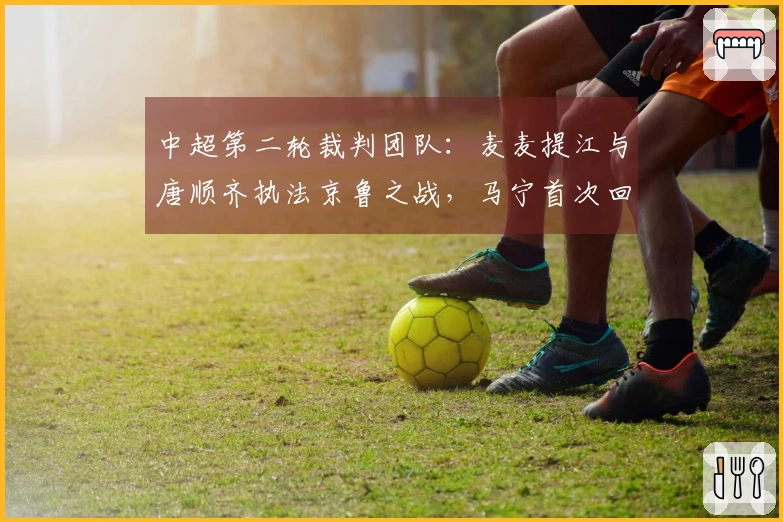 中超第二轮裁判团队：麦麦提江与唐顺齐执法京鲁之战，马宁首次回国亮相