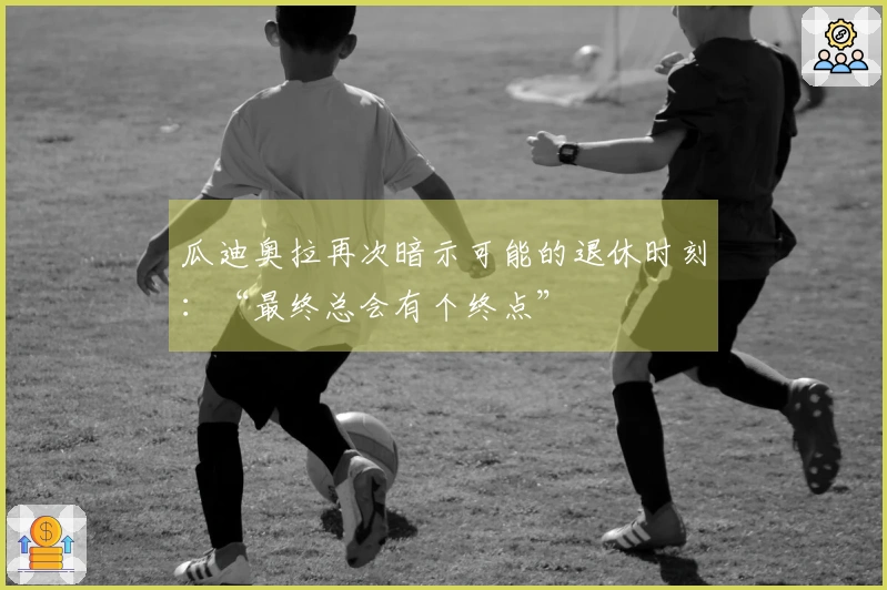瓜迪奥拉再次暗示可能的退休时刻：“最终总会有个终点”