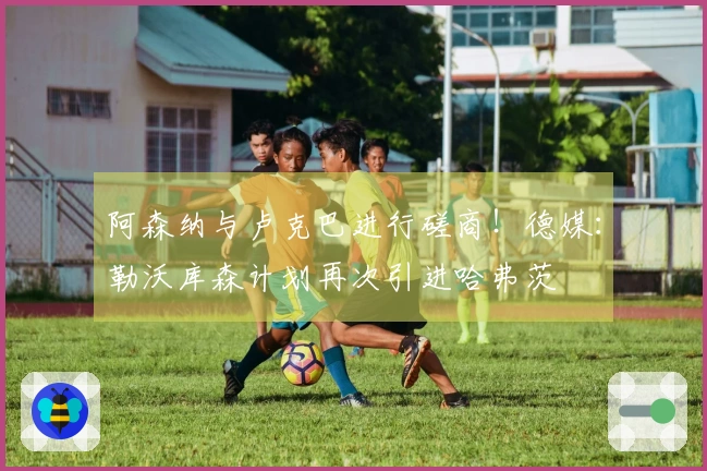 阿森纳与卢克巴进行磋商！德媒：勒沃库森计划再次引进哈弗茨