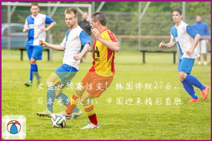 女篮世预赛惊变！韩国惨败27分、日本意外失利，中国迎来精彩首胜