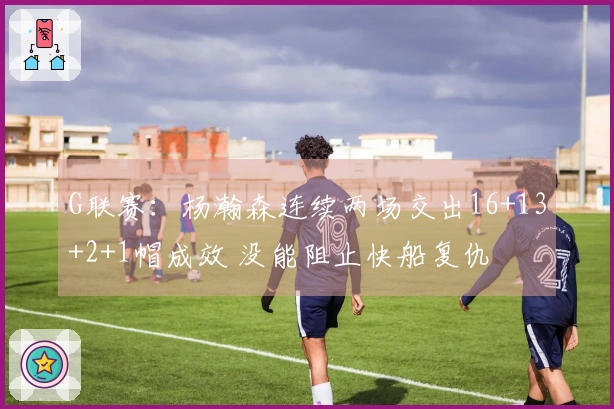 G联赛：杨瀚森连续两场交出16+13+2+1帽成效 没能阻止快船复仇