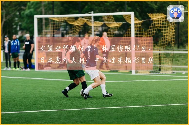 女篮世预赛惊变！韩国惨败27分、日本意外失利，中国迎来精彩首胜
