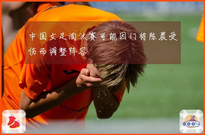 中国女足淘汰赛可能因门将陈晨受伤而调整阵容