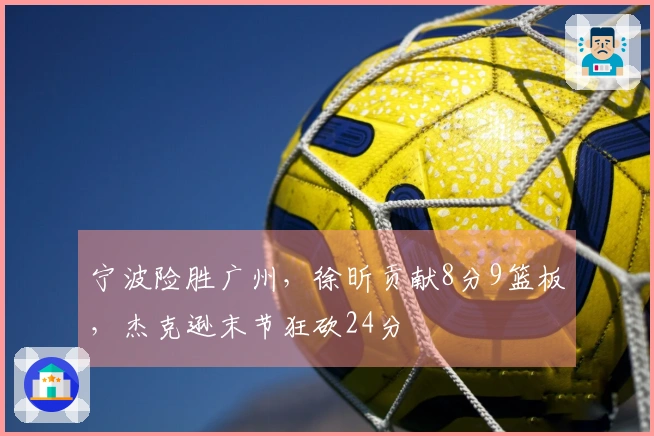 宁波险胜广州，徐昕贡献8分9篮板，杰克逊末节狂砍24分