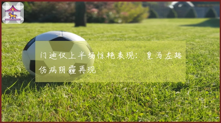 门迪仅上半场惊艳表现：皇马左路伤病阴霾再现