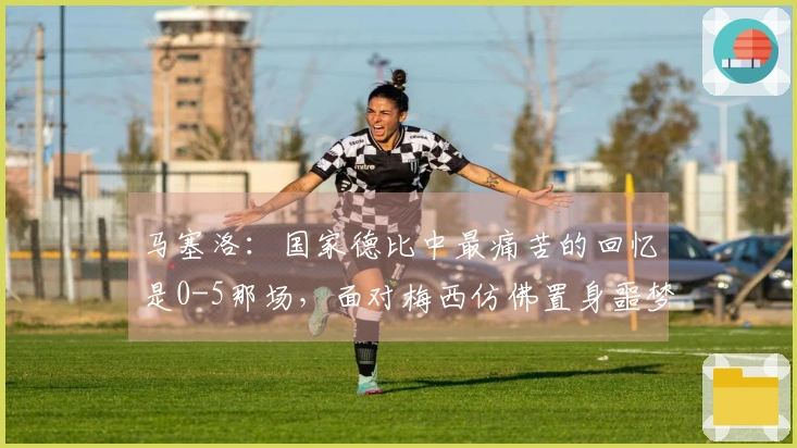 马塞洛：国家德比中最痛苦的回忆是0-5那场，面对梅西仿佛置身噩梦之中