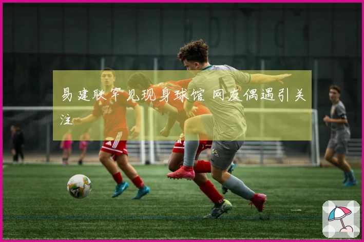 易建联罕见现身球馆 网友偶遇引关注