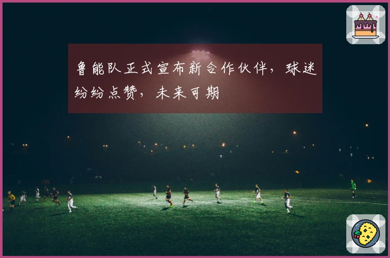 鲁能队正式宣布新合作伙伴，球迷纷纷点赞，未来可期