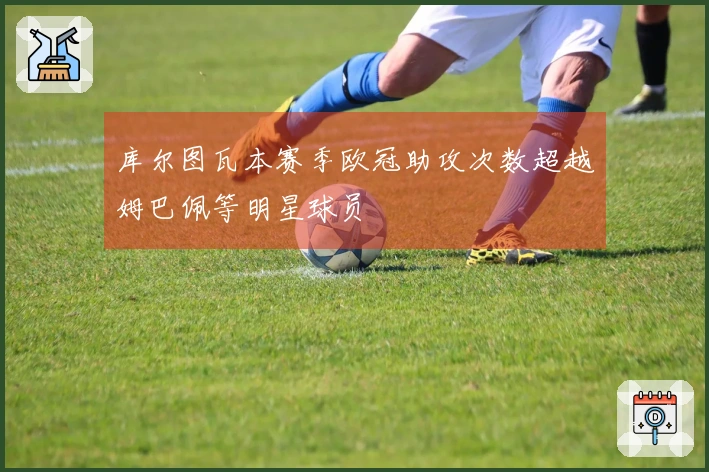 库尔图瓦本赛季欧冠助攻次数超越姆巴佩等明星球员