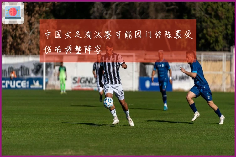 中国女足淘汰赛可能因门将陈晨受伤而调整阵容