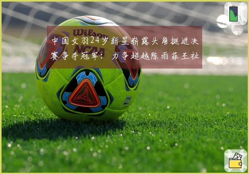 中国女羽24岁新星崭露头角挺进决赛争夺冠军：力争超越陈雨菲王祉怡
