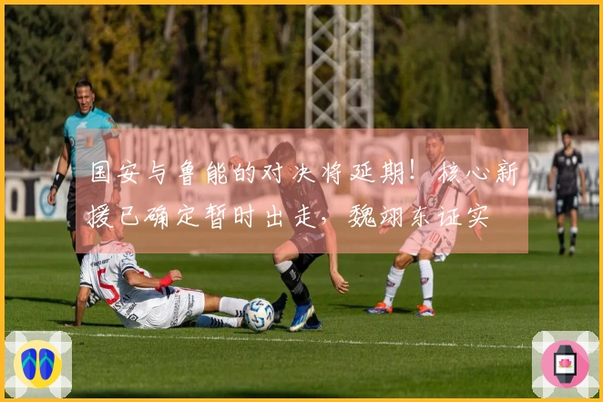 国安与鲁能的对决将延期！核心新援已确定暂时出走，魏翊东证实