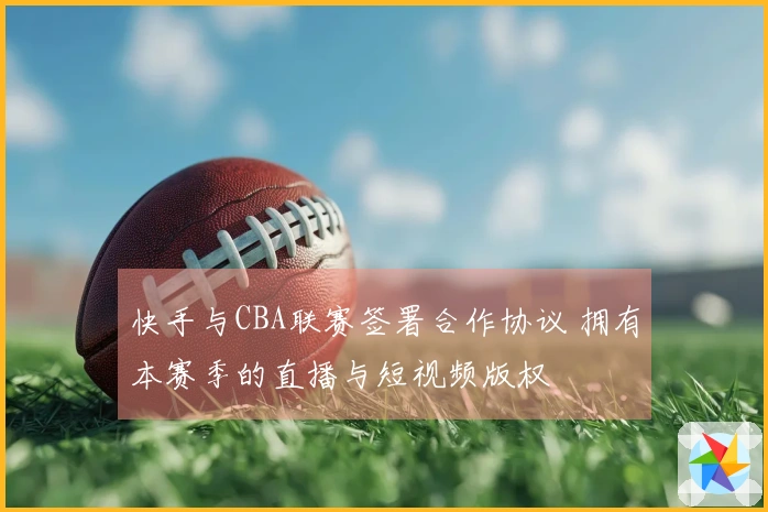 快手与CBA联赛签署合作协议 拥有本赛季的直播与短视频版权