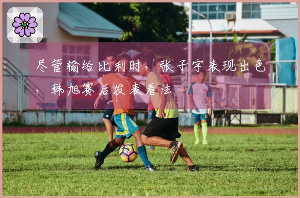 尽管输给比利时，张子宇表现出色，韩旭赛后发表看法