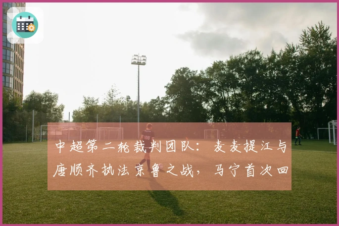 中超第二轮裁判团队：麦麦提江与唐顺齐执法京鲁之战，马宁首次回国亮相