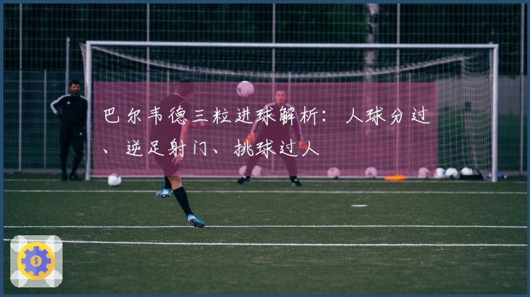 巴尔韦德三粒进球解析：人球分过、逆足射门、挑球过人